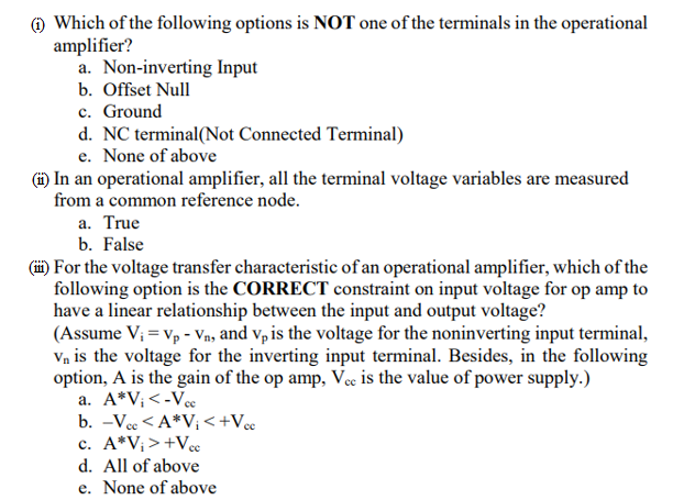 (1) Which of the following options is NOT one of the terminals in the operational
amplifier?
a. Non-inverting Input
b. Offset Null
c. Ground
d. NC terminal(Not Connected Terminal)
e. None of above
(ii) In an operational amplifier, all the terminal voltage variables are measured
from a common reference node.
a. True
b. False
(ii) For the voltage transfer characteristic of an operational amplifier, which of the
following option is the CORRECT constraint on input voltage for op amp to
have a linear relationship between the input and output voltage?
(Assume V₁ = Vp - V₁, and vp is the voltage for the noninverting input terminal,
Vn is the voltage for the inverting input terminal. Besides, in the following
option, A is the gain of the op amp, Vec is the value of power supply.)
a. A*V₁ <-Vcc
b. -Vcc <A*V₁ < +Vcc
c. A*V₁ > +Vcc
d. All of above
e. None of above