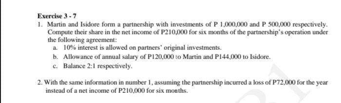 Exercise 3 -7
1. Martin and Isidore form a partnership with investments of P 1,000,000 and P 500,000 respectively.
Compute their share in the net income of P210,000 for six months of the partnership's operation under
the following agreement:
a. 10% interest is allowed on partners' original investments.
b. Allowance of annual salary of P120,000 to Martin and P144,000 to Isidore.
c. Balance 2:1 respectively.
2. With the same information in number 1, assuming the partnership incurred a loss of P72,000 for the year
instead of a net income of P210,000 for six months.
