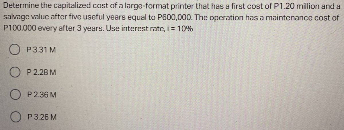 Determine the capitalized cost of a large-format printer that has a first cost of P1.20 million and a
salvage value after five useful years equal to P600,000. The operation has a maintenance cost of
P100,000 every after 3 years. Use interest rate, i = 10%
O P3.31 M
O P 2.28 M
P 2.36 M
O P 3.26 M
