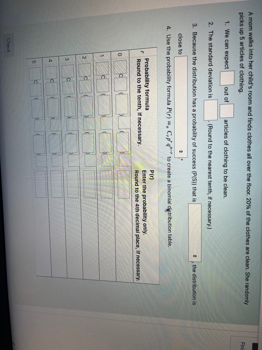 A mom walks into her child's room and finds clothes all over the floor. 20% of the clothes are clean. She randomly
picks up 5 articles of clothing.
Fini
1. We can expect
out of
articles of clothing to be clean.
2. The standard deviation is
(Round to the nearest tenth, if necessary.)
3. Because the distribution has a probability of success (P(S)) that is
the distribution is
close to
4. Use the probability formula P(r) =n C,p" q"-r to create a binomial distribution table.
Probability formula
Round to the tenth, if necessary.
P(r)
Enter the probability only.
Round to the 4th decimal place, if necessary.
C
2
IC
3.
C
Check
