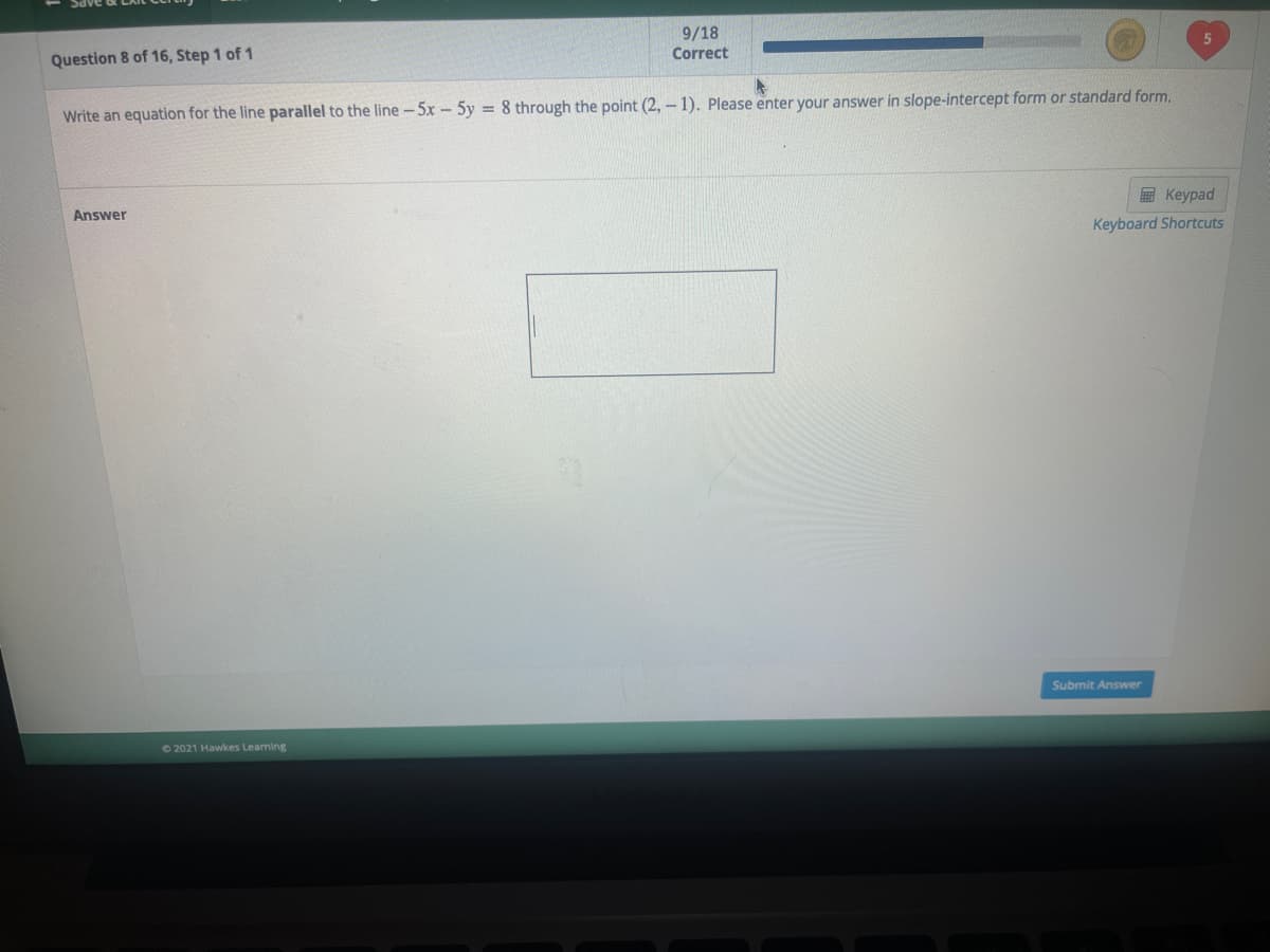 9/18
Correct
Question 8 of 16, Step 1 of 1
Write an equation for the line parallel to the line-5x-5y = 8 through the point (2, – 1). Please enter your answer in slope-intercept form or standard form.
Keypad
Answer
Keyboard Shortcuts
Submit Answer
72021 Hawkes Learning
