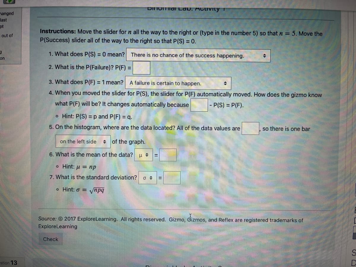 DIIOMIlal Lav. ACtiVILy T
nanged
last
pt
Instructions: Move the slider for n all the way to the right or (type in the number 5) so that n = 5. Move the
P(Success) slider all of the way to the right so that P(S) = 0.
s out of
1. What does P(S) = 0 mean? There is no chance of the success happening.
on
2. What is the P(Failure)? P(F)% D
3. What does P(F) = 1 mean?
A failure is certain to happen.
4. When you moved the slider for P(S), the slider for P(F) automatically moved. How does the gizmo know
what P(F) will be? It changes automatically because
- P(S) = P(F).
o Hint: P(S) =p and P(F) = q.
5. On the histogram, where are the data located? All of the data values are
so there is one bar
on the left side
of the graph.
6. What is the mean of the data? u + =
o Hint: µ = np
7. What is the standard deviation?
o Hint: o = ynpq
Source: © 2017 ExploreLearning. All rights reserved. Gizmo, Gizmos, and Reflex are registered trademarks of
ExploreLearning
Check
estion 13
