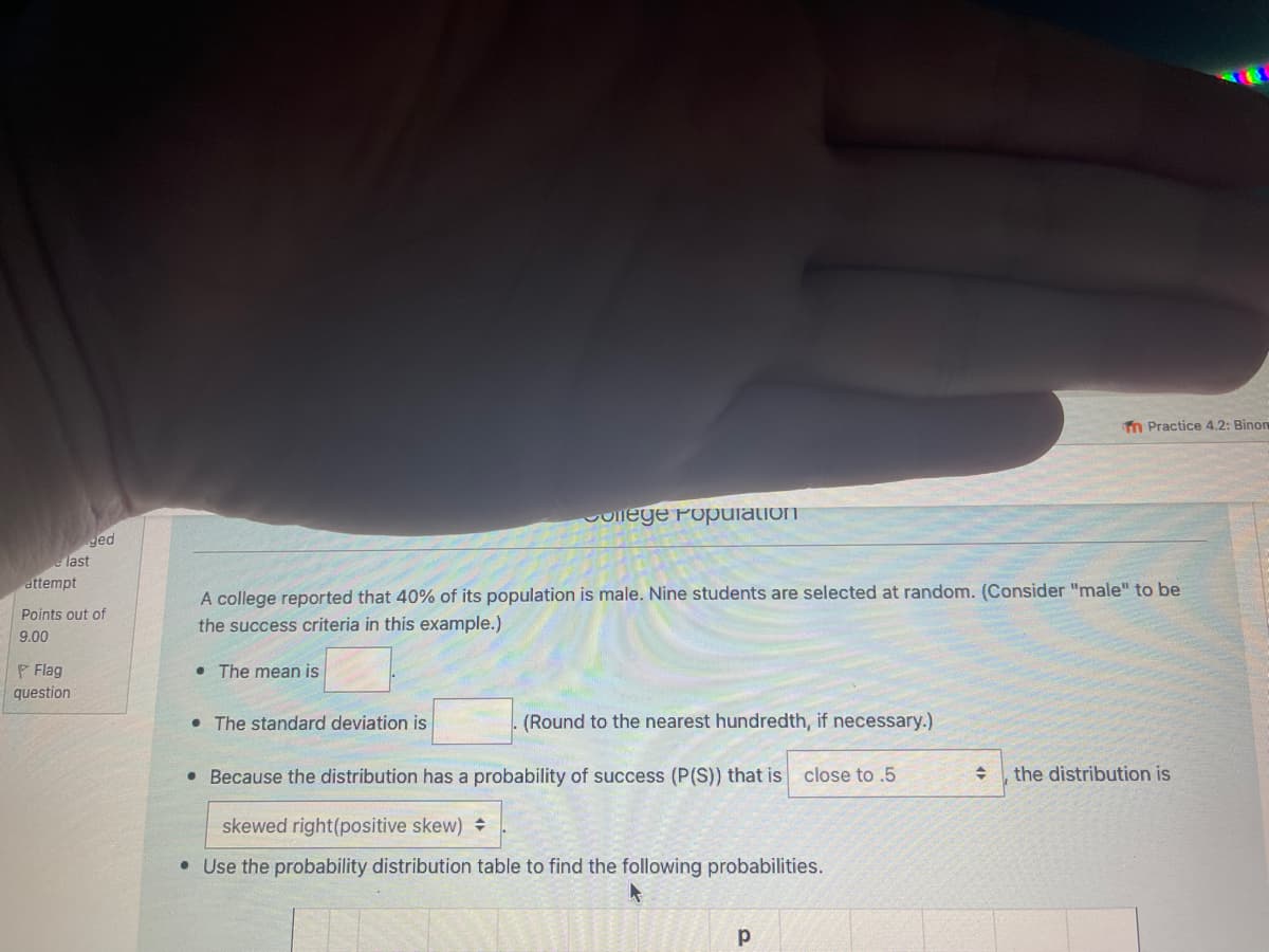 Tn Practice 4.2: Binon
College Population
ged
last
attempt
A college reported that 40% of its population is male. Nine students are selected at random. (Consider "male" to be
Points out of
the success criteria in this example.)
9.00
P Flag
• The mean is
question
• The standard deviation is
(Round to the nearest hundredth, if necessary.)
• Because the distribution has a probability of success (P(S)) that is
close to .5
the distribution is
skewed right(positive skew) +
• Use the probability distribution table to find the following probabilities.
