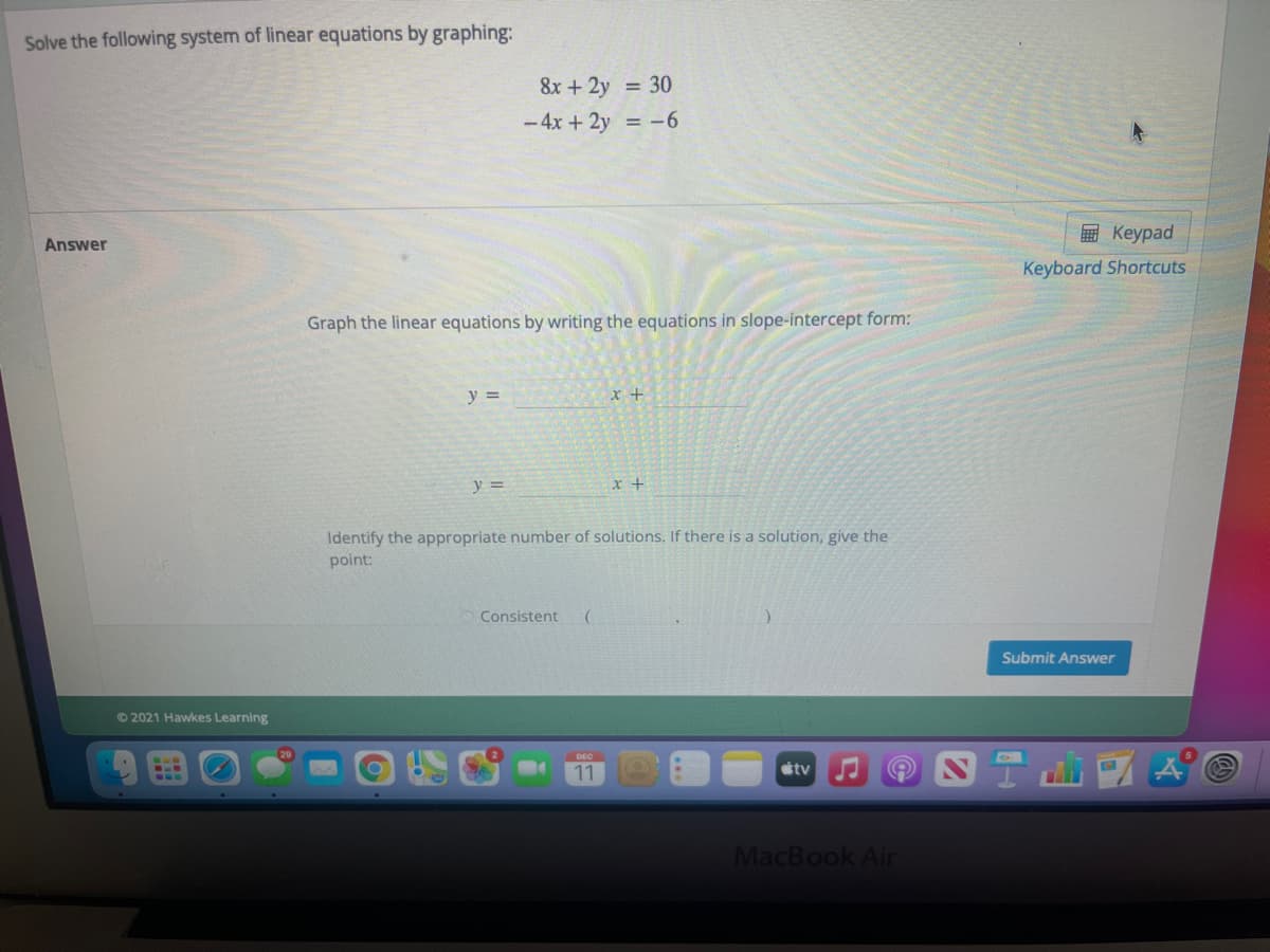 Solve the following system of linear equations by graphing:
8x + 2y = 30
- 4x + 2y = -6
E Keypad
Answer
Keyboard Shortcuts
Graph the linear equations by writing the equations in slope-intercept form:
y =
y =
Identify the appropriate number of solutions. If there is a solution, give the
point:
Consistent
Submit Answer
©2021 Hawkes Learning
11
étv
MacBook Air
