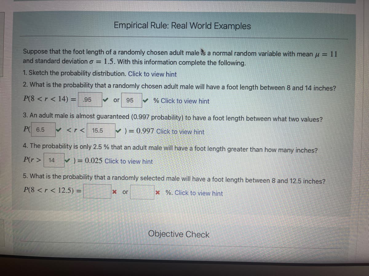 Empirical Rule: Real World Examples
Suppose that the foot length of a randomly chosen adult male s a normal random variable with mean u = 11
and standard deviation o = 1.5. With this information complete the following.
1. Sketch the probability distribution. Click to view hint
2. What is the probability that a randomly chosen adult male will have a foot length between 8 and 14 inches?
P(8 <r < 14) =
♥ % Click to view hint
.95
V or
95
3. An adult male is almost guaranteed (0.997 probability) to have a foot length between what two values?
P 6.5
V <r<
) = 0.997 Click to view hint
15.5
4. The probability is only 2.5 % that an adult male will have a foot length greater than how many inches?
P(r > 14
V) = 0.025 Click to view hint
5. What is the probability that a randomly selected male will have a foot length between 8 and 12.5 inches?
P(8 <r < 12.5) =
x or
x %. Click to view hint
Objective Check
