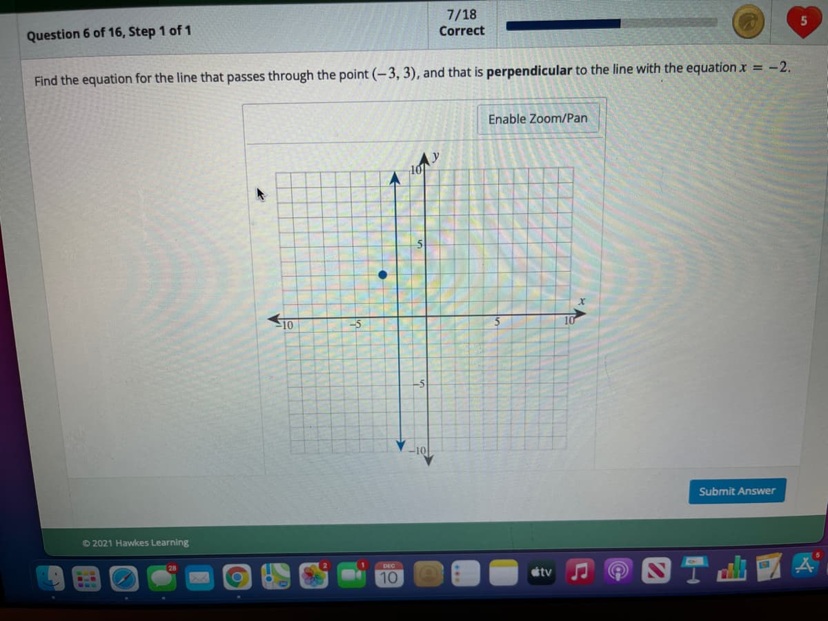 7/18
Correct
5
Question 6 of 16, Step 1 of 1
Find the equation for the line that passes through the point (-3, 3), and that is perpendicular to the line with the equation x = -2.
Enable Zoom/Pan
10
10
-5
Submit Answer
© 2021 Hawkes Learning
tv
10
