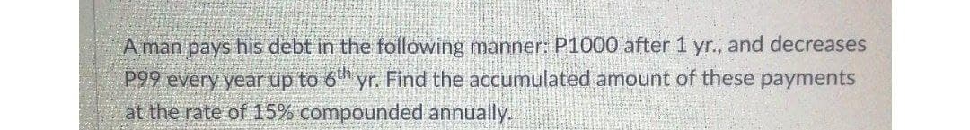 A man pays his debt in the following manner: P1000 after 1 yr., and decreases
P99 every year up to 6" yr. Find the accumulated amount of these payments
at the rate of 15% compounded annually.
