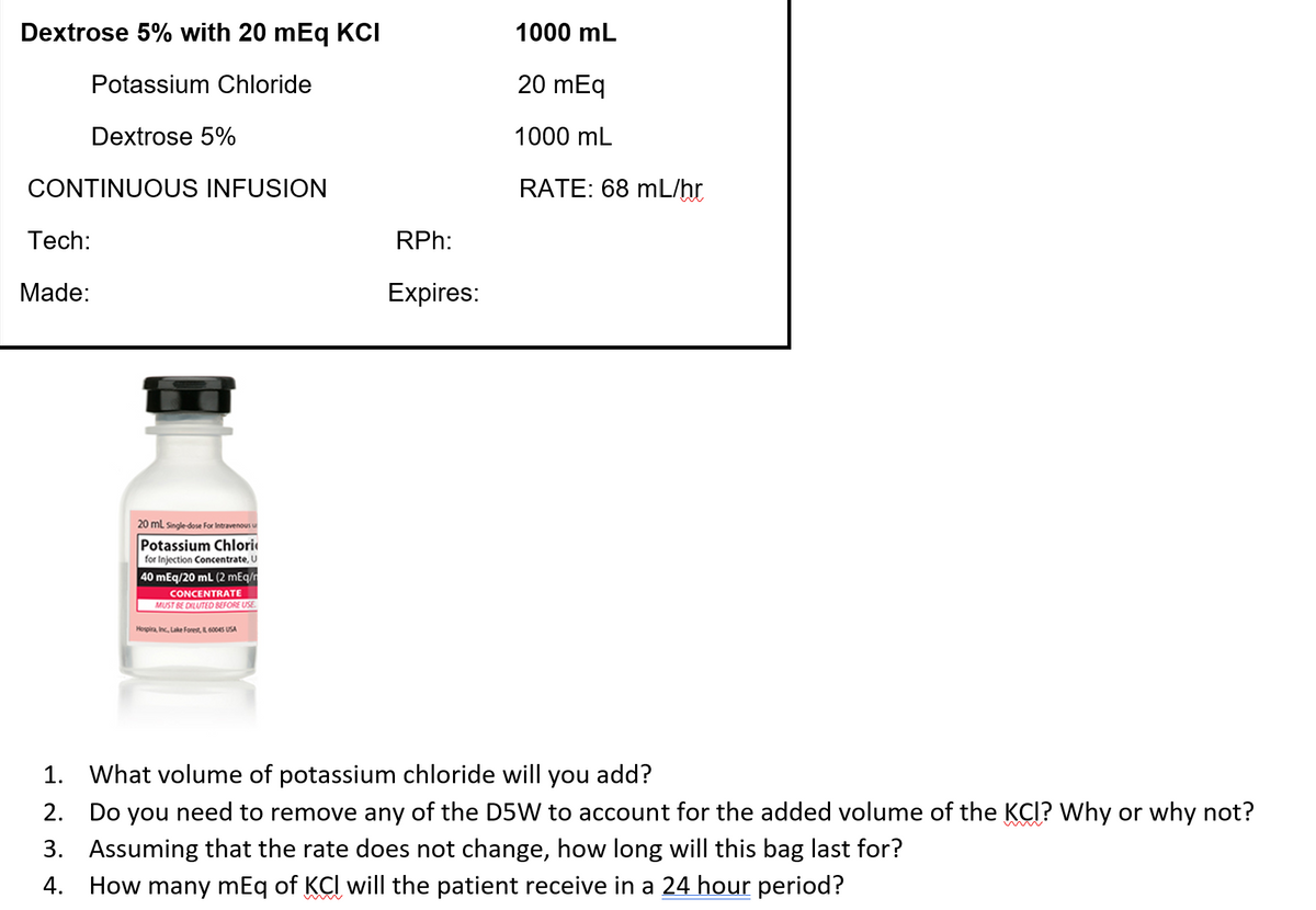 Dextrose 5% with 20 mEq KCI
Potassium Chloride
Dextrose 5%
CONTINUOUS INFUSION
Tech:
Made:
20 mL Single-dose For Intravenous u
Potassium Chlori
for Injection Concentrate, U
40 mEq/20 mL (2 mEq/
CONCENTRATE
MUST BE DILUTED BEFORE USE
Hospira, Inc, Lake Forest, 60045 USA
RPh:
Expires:
1000 mL
20 mEq
1000 mL
RATE: 68 mL/hr
1. What volume of potassium chloride will you add?
2. Do you need to remove any of the D5W to account for the added volume of the KCI? Why or why not?
3. Assuming that the rate does not change, how long will this bag last for?
4. How many mEq of KCI will the patient receive in a 24 hour period?