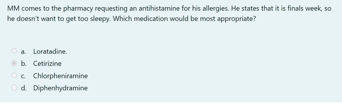 MM comes to the pharmacy requesting an antihistamine for his allergies. He states that it is finals week, so
he doesn't want to get too sleepy. Which medication would be most appropriate?
a. Loratadine.
b.
Cetirizine
O c. Chlorpheniramine
Od. Diphenhydramine