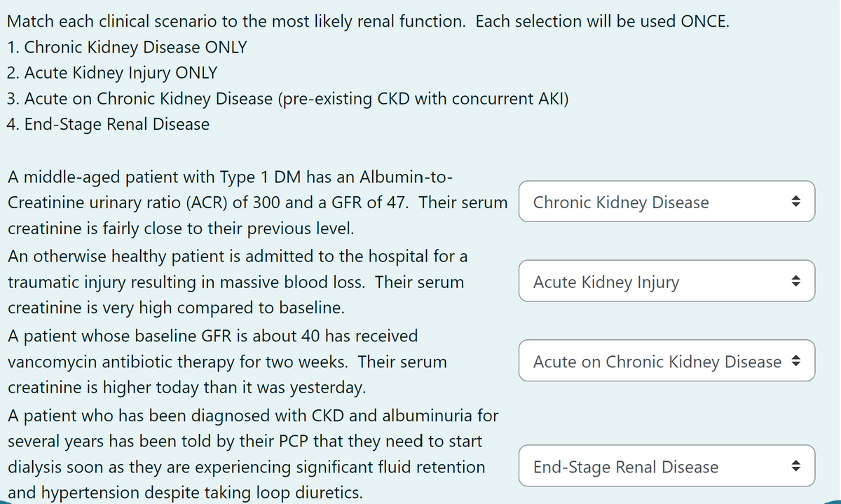 Match each clinical scenario to the most likely renal function. Each selection will be used ONCE.
1. Chronic Kidney Disease ONLY
2. Acute Kidney Injury ONLY
3. Acute on Chronic Kidney Disease (pre-existing CKD with concurrent AKI)
4. End-Stage Renal Disease
A middle-aged patient with Type 1 DM has an Albumin-to-
Creatinine urinary ratio (ACR) of 300 and a GFR of 47. Their serum
creatinine is fairly close to their previous level.
An otherwise healthy patient is admitted to the hospital for a
traumatic injury resulting in massive blood loss. Their serum
creatinine is very high compared to baseline.
A patient whose baseline GFR is about 40 has received
vancomycin antibiotic therapy for two weeks. Their serum
creatinine is higher today than it was yesterday.
A patient who has been diagnosed with CKD and albuminuria for
several years has been told by their PCP that they need to start
dialysis soon as they are experiencing significant fluid retention
and hypertension despite taking loop diuretics.
Chronic Kidney Disease
Acute Kidney Injury
Acute on Chronic Kidney Disease ♦
End-Stage Renal Disease