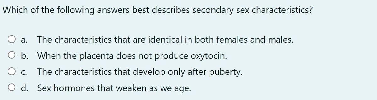 Which of the following answers best describes secondary sex characteristics?
a. The characteristics that are identical in both females and males.
O b. When the placenta does not produce oxytocin.
O c.
The characteristics that develop only after puberty.
O d. Sex hormones that weaken as we age.