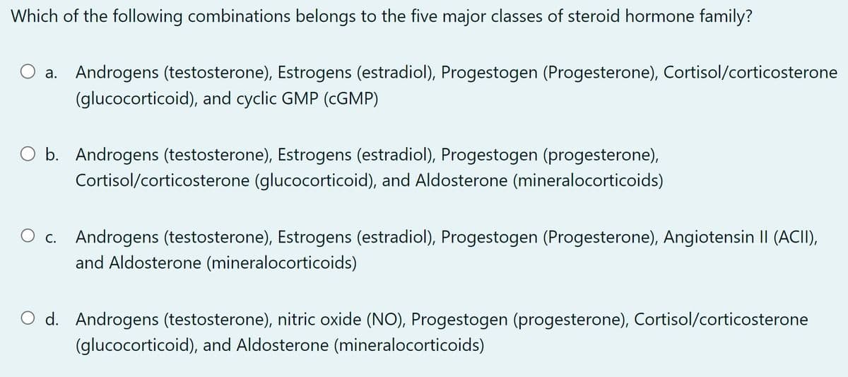 Which of the following combinations belongs to the five major classes of steroid hormone family?
O a. Androgens (testosterone), Estrogens (estradiol), Progestogen (Progesterone), Cortisol/corticosterone
(glucocorticoid), and cyclic GMP (CGMP)
O b. Androgens (testosterone), Estrogens (estradiol), Progestogen (progesterone),
Cortisol/corticosterone (glucocorticoid), and Aldosterone (mineralocorticoids)
Androgens (testosterone), Estrogens (estradiol), Progestogen (Progesterone), Angiotensin II (ACII),
and Aldosterone (mineralocorticoids)
O d. Androgens (testosterone), nitric oxide (NO), Progestogen (progesterone), Cortisol/corticosterone
(glucocorticoid), and Aldosterone (mineralocorticoids)