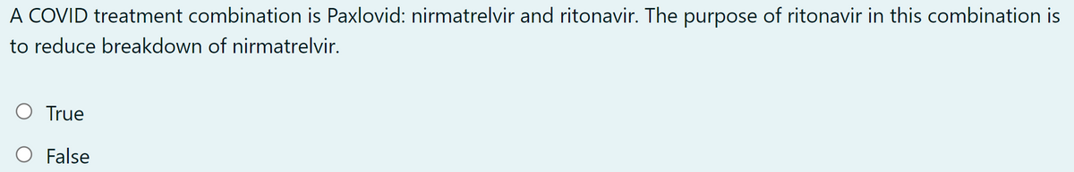 A COVID treatment combination is Paxlovid: nirmatrelvir and ritonavir. The purpose of ritonavir in this combination is
to reduce breakdown of nirmatrelvir.
O True
False