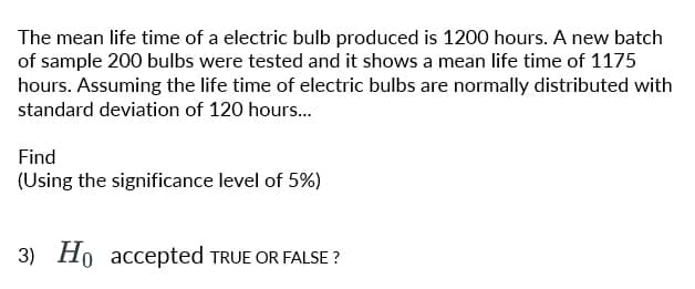 The mean life time of a electric bulb produced is 1200 hours. A new batch
of sample 200 bulbs were tested and it shows a mean life time of 1175
hours. Assuming the life time of electric bulbs are normally distributed with
standard deviation of 120 hours...
Find
(Using the significance level of 5%)
3) Ho accepted TRUE OR FALSE?