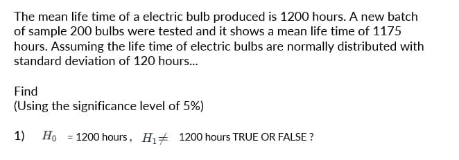 The mean life time of a electric bulb produced is 1200 hours. A new batch
of sample 200 bulbs were tested and it shows a mean life time of 1175
hours. Assuming the life time of electric bulbs are normally distributed with
standard deviation of 120 hours...
Find
(Using the significance level of 5%)
1) Ho
=
1200 hours, H₁ 1200 hours TRUE OR FALSE?