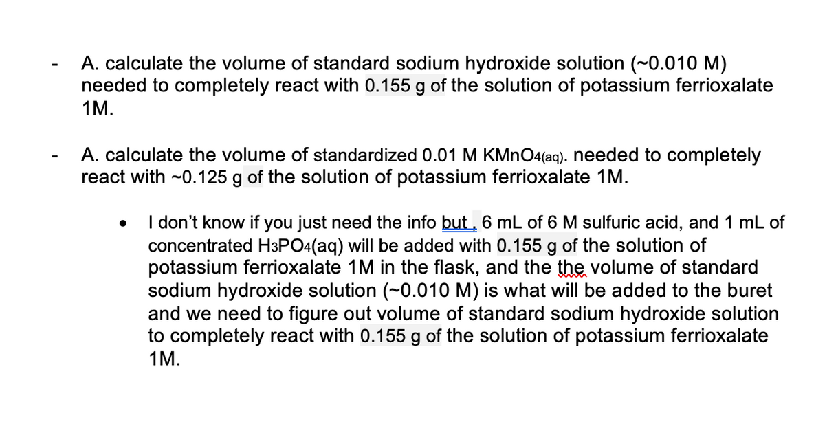 A. calculate the volume of standard sodium hydroxide solution (~0.010 M)
needed to completely react with 0.155 g of the solution of potassium ferrioxalate
1М.
A. calculate the volume of standardized 0.01 M KMNO4(aq). needed to completely
react with ~0.125 g of the solution of potassium ferrioxalate 1M.
I don't know if you just need the info but, 6 mL of 6 M sulfuric acid, and 1 mL of
concentrated H3PO4(aq) will be added with 0.155 g of the solution of
potassium ferrioxalate 1M in the flask, and the the volume of standard
sodium hydroxide solution (~0.010 M) is what will be added to the buret
and we need to figure out volume of standard sodium hydroxide solution
to completely react with 0.155 g of the solution of potassium ferrioxalate
1М.
