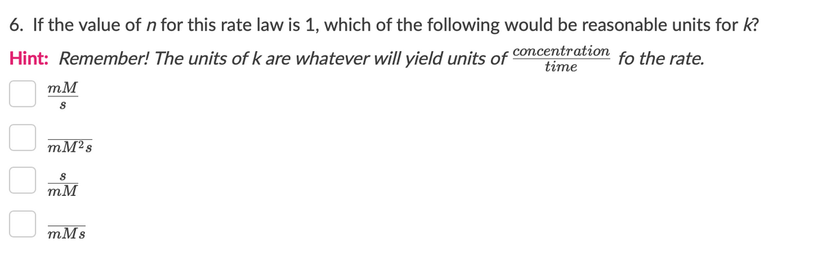 6. If the value of n for this rate law is 1, which of the following would be reasonable units for k?
Hint: Remember! The units of k are whatever will yield units of
concentration
time
fo the rate.
mM
mM2s
mM
тMs
