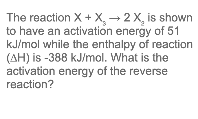The reaction X + X, → 2 X, is shown
to have an activation energy of 51
kJ/mol while the enthalpy of reaction
(AH) is -388 kJ/mol. What is the
activation energy of the reverse
reaction?
