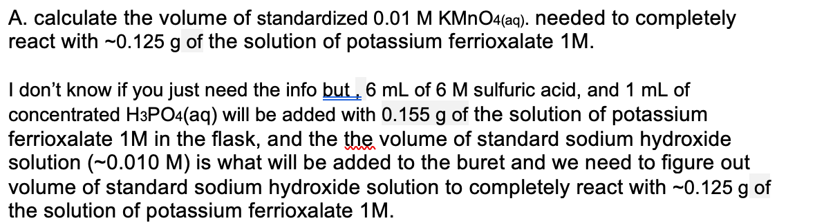 A. calculate the volume of standardized 0.01 M KMNO4(aq). needed to completely
react with ~0.125 g of the solution of potassium ferrioxalate 1M.
I don't know if you just need the info but , 6 mL of 6 M sulfuric acid, and 1 mL of
concentrated H3PO4(aq) will be added with 0.155 g of the solution of potassium
ferrioxalate 1M in the flask, and the the volume of standard sodium hydroxide
solution (~0.010 M) is what will be added to the buret and we need to figure out
volume of standard sodium hydroxide solution to completely react with ~0.125 g of
the solution of potassium ferrioxalate 1M.
