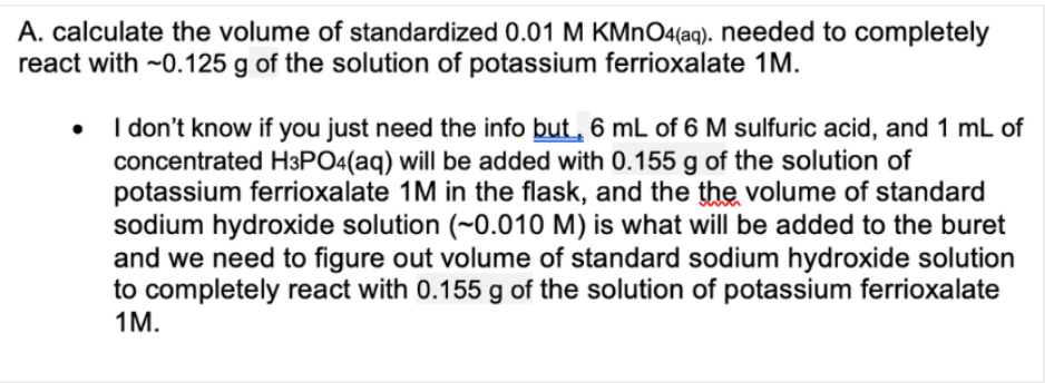 A. calculate the volume of standardized 0.01 M KMNO4(aq). needed to completely
react with ~0.125 g of the solution of potassium ferrioxalate 1M.
• I don't know if you just need the info but, 6 mL of 6 M sulfuric acid, and 1 mL of
concentrated H3PO4(aq) will be added with 0.155 g of the solution of
potassium ferrioxalate 1M in the flask, and the the volume of standard
sodium hydroxide solution (~0.010 M) is what will be added to the buret
and we need to figure out volume of standard sodium hydroxide solution
to completely react with 0.155 g of the solution of potassium ferrioxalate
1M.
