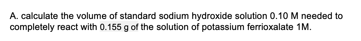 A. calculate the volume of standard sodium hydroxide solution 0.10 M needed to
completely react with 0.155 g of the solution of potassium ferrioxalate 1M.
