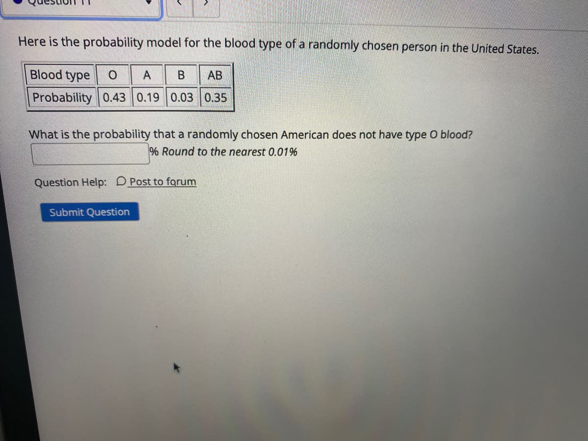 Here is the probability model for the blood type of a randomly chosen person in the United States.
Blood type O
А
АВ
Probability 0.43 0.19 0.03 0.35
What is the probability that a randomly chosen American does not have type O blood?
% Round to the nearest 0.01%
Question Help: DPost to forum
Submit Question
