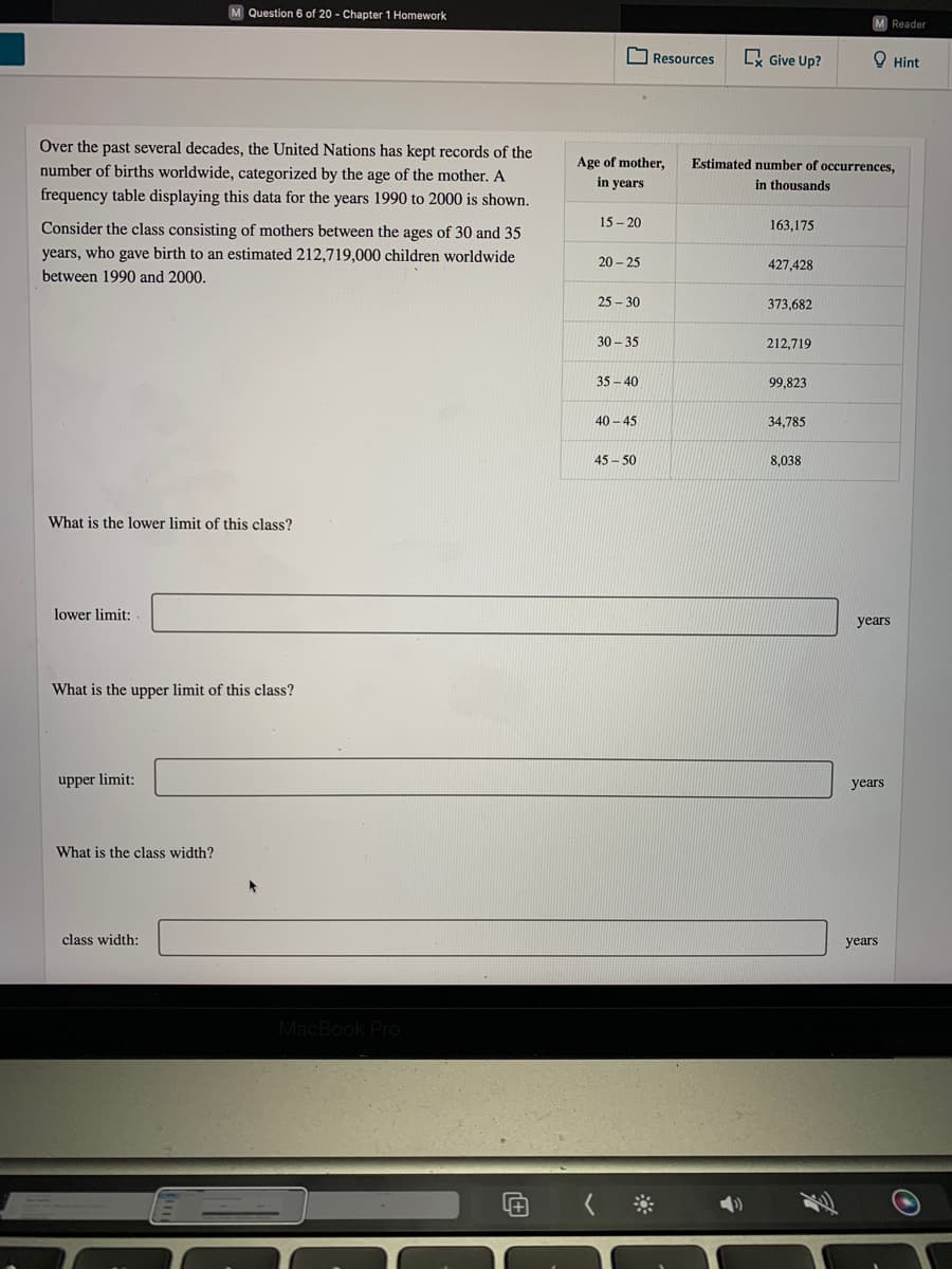 M Question 6 of 20 - Chapter 1 Homework
Reader
O Resources
x Give Up?
O Hint
Over the past several decades, the United Nations has kept records of the
Age of mother,
Estimated number of occurrences,
number of births worldwide, categorized by the age of the mother. A
frequency table displaying this data for the years 1990 to 2000 is shown.
in years
in thousands
Consider the class consisting of mothers between the ages of 30 and 35
15 - 20
163,175
years, who gave birth to an estimated 212,719,000 children worldwide
20 - 25
427,428
between 1990 and 2000.
25 – 30
373,682
30 - 35
212,719
35 - 40
99,823
40 - 45
34,785
45 - 50
8,038
What is the lower limit of this class?
lower limit:
years
What is the upper limit of this class?
upper limit:
years
What is the class width?
class width:
years
MacBook Pro
