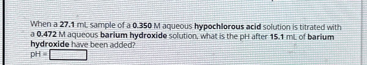 When a 27.1 mL sample of a 0.350 M aqueous hypochlorous acid solution is titrated with
a 0.472 M aqueous barium hydroxide solution, what is the pH after 15.1 mL of barium
hydroxide have been added?
pH=