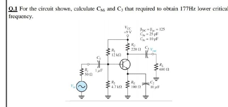 0.1 For the circuit shown, calculate CMi and C3 that required to obtain 177HZ lower critical
frequency.
Vcc
Boc = Ba = 125
Cpe = 25 pF
Che = 10 pF
Re
220 1
+9 V
%3D
R
12 kN
cut
RL
680 2
R,
-50
1 uF
R2
4.7 k
RE
100 N
Via
10 µF
