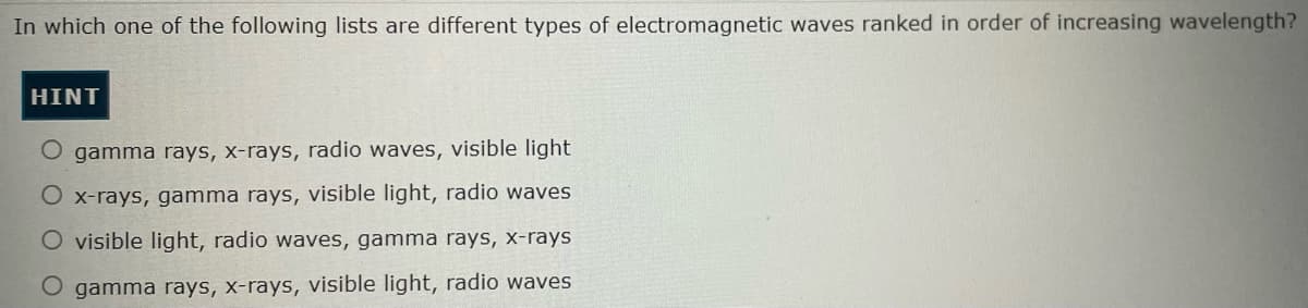 In which one of the following lists are different types of electromagnetic waves ranked in order of increasing wavelength?
HINT
O gamma rays, x-rays, radio waves, visible light
O x-rays, gamma rays, visible light, radio waves
O visible light, radio waves, gamma rays, x-rays
O gamma rays, x-rays, visible light, radio waves