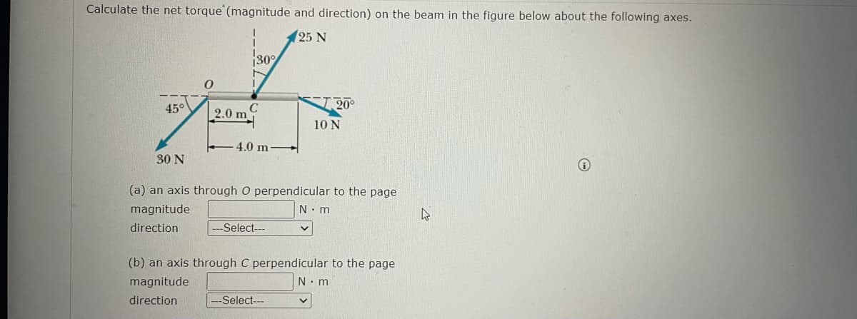 Calculate the net torque' (magnitude and direction) on the beam in the figure below about the following axes.
125 N
30°
45°
20°
2.0 m
10 N
-4.0 m-
30 N
(a) an axis through O perpendicular to the page
magnitude
N. m
direction
-Select---
(b) an axis through C perpendicular to the page
magnitude
N.m
direction
Select---
