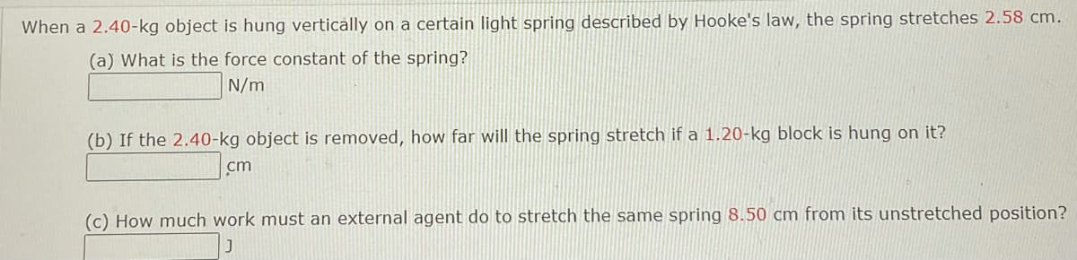 When a 2.40-kg object is hung vertically on a certain light spring described by Hooke's law, the spring stretches 2.58 cm.
(a) What is the force constant of the spring?
N/m
(b) If the 2.40-kg object is removed, how far will the spring stretch if a 1.20-kg block is hung on it?
cm
(c) How much work must an external agent do to stretch the same spring 8.50 cm from its unstretched position?
