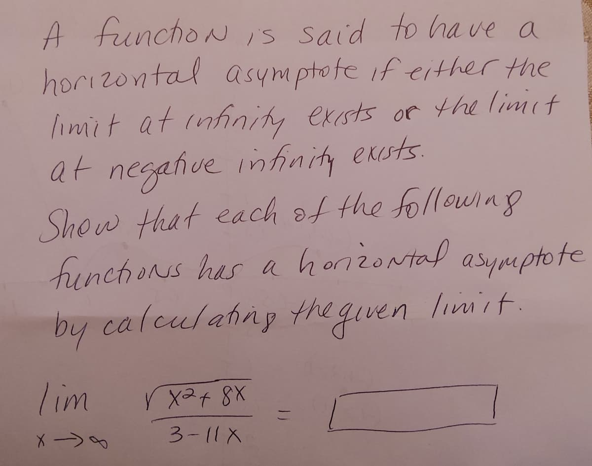 A functioN is said to have a
horizontal asymptote if either the
limit at infinity exists of the limit
at negative infinity exists.
Show that each of the following
functions has a horizontal asymptote
by calculating the given limit.
lim
V X2 + 8X
-
X ->
3-11 X