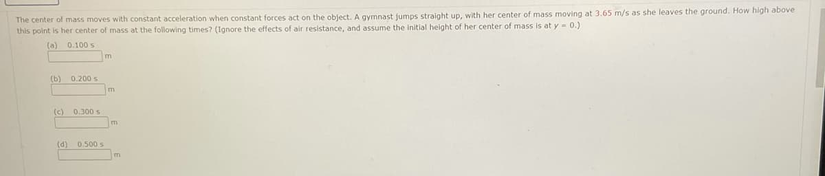 The center of mass moves with constant acceleration when constant forces act on the object. A gymnast jumps straight up, with her center of mass moving at 3.65 m/s as she leaves the ground. How high above
this point is her center of mass at the following times? (Ignore the effects of air resistance, and assume the initial height of her center of mass is at y = 0.)
(a)
0.100 s
m
(b)
0.200 s
(c)
0.300 s
m
(d)
0.500 s
m
