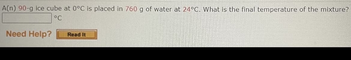 A(n) 90-g ice cube at 0°C is placed in 760 g of water at 24°C. What is the final temperature of the mixture?
°C
Need Help?
Read It
