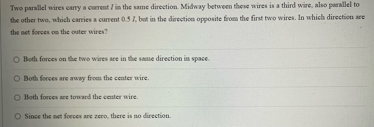 Two parallel wires carry a current I in the same direction. Midway between these wires is a third wire, also parallel to
the other two, which carries a current 0.5 I, but in the direction opposite from the first two wires. In which direction are
the net forces on the outer wires?
Both forces on the two wires are in the same direction in space.
O Both forces are away from the center wire.
O Both forces are toward the center wire.
Since the net forces are zero, there is no direction.