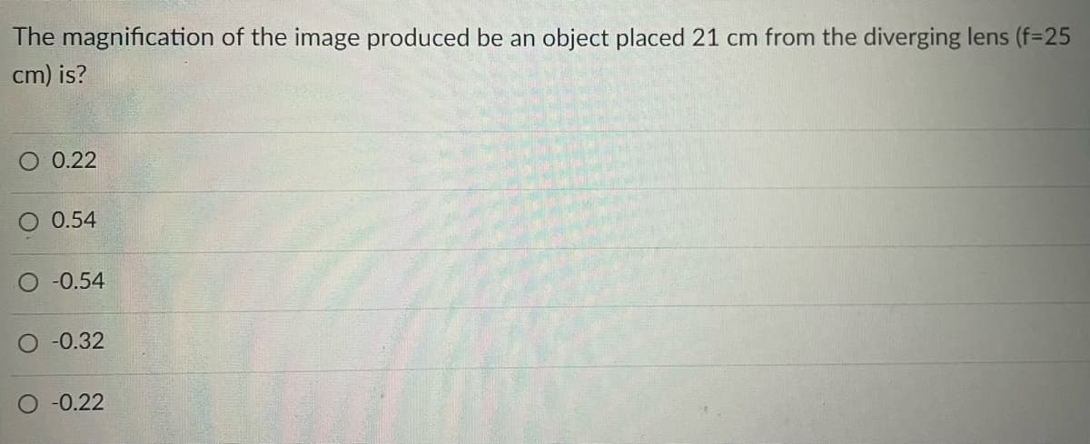 The magnification of the image produced be an object placed 21 cm from the diverging lens (f=25
cm) is?
O 0.22
O 0.54
O -0.54
O -0.32
-0.22