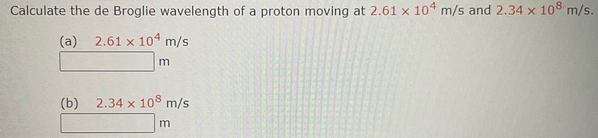 Calculate the de Broglie wavelength of a proton moving at 2.61 x 104 m/s and 2.34 x 108 m/s.
(a)
2.61 x 104 m/s
(b)
m
2.34 x 108 m/s
m