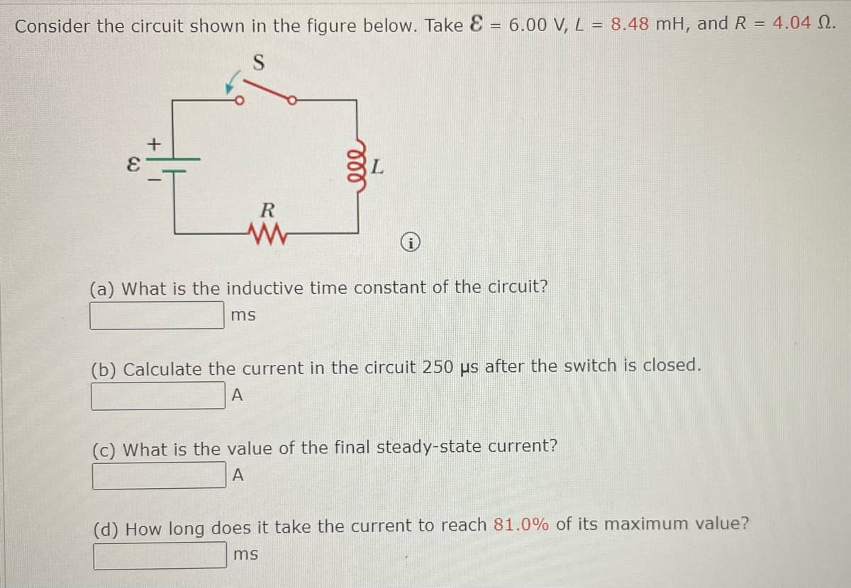 Consider the circuit shown in the figure below. Take E = 6.00 V, L = 8.48 mH, and R = 4.04 0.
S
+
ele
(a) What is the inductive time constant of the circuit?
ms
(b) Calculate the current in the circuit 250 us after the switch is closed.
A
(c) What is the value of the final steady-state current?
A
(d) How long does it take the current to reach 81.0% of its maximum value?
ms
