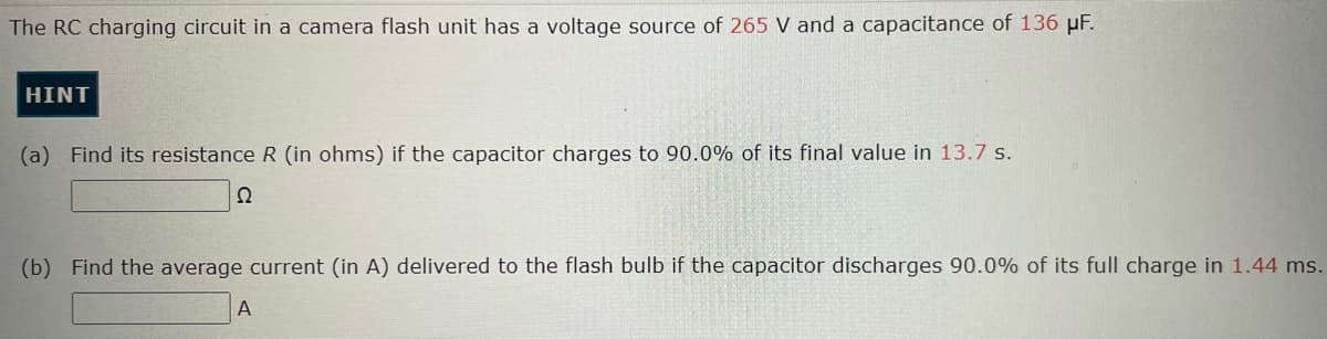 The RC charging circuit in a camera flash unit has a voltage source of 265 V and a capacitance of 136 μF.
HINT
(a) Find its resistance R (in ohms) if the capacitor charges to 90.0% of its final value in 13.7 s.
Ω
(b) Find the average current (in A) delivered to the flash bulb if the capacitor discharges 90.0% of its full charge in 1.44 ms.
A