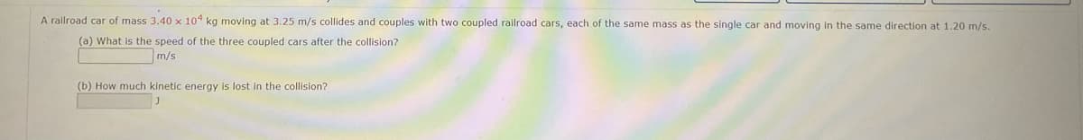 A railroad car of mass 3.40 x 104 kg moving at 3.25 m/s collides and couples with two coupled railroad cars, each of the same mass as the single car and moving in the same direction at 1.20 m/s.
(a) What is the speed of the three coupled cars after the collision?
m/s
(b) How much kinetic energy is lost in the collision?
