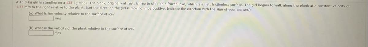 A 45.0-kg girl is standing on a 135-kg plank. The plank, originally at rest, is free to slide on a frozen lake, which is a flat, frictionless surface. The girl begins to walk along the plank at a constant velocity of
1.37 m/s to the right relative to the plank. (Let the direction the girl is moving in be positive. Indicate the direction with the sign of your answer.)
(a) What is her velocity relative to the surface of ice?
m/s
(b) What is the velocity of the plank relative to the surface of Ice?
m/s
