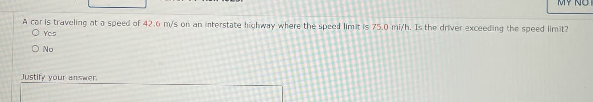 MY NO
A car is traveling at a speed of 42.6 m/s on an interstate highway where the speed limit is 75.0 mi/h. Is the driver exceeding the speed limit?
O Yes
O No
Justify your answer.
