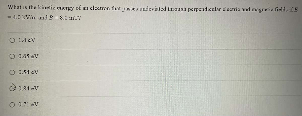 What is the kinetic energy of an electron that passes undeviated through perpendicular electric and magnetic fields if E
= 4.0 kV/m and B = 8.0 mT?
1.4 eV
0.65 eV
O 0.54 eV
0.84 eV
O 0.71 eV