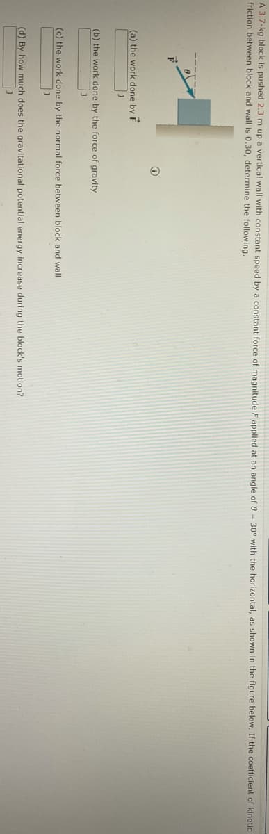 A 3.7-kg block is pushed 2.3 m up a vertical wall with constant speed by a constant force of magnitude F applied at an angle of 0 = 30° with the horizontal, as shown in the figure below. If the coefficient of kinetic
friction between block and wall is 0.30, determine the following.
(a) the work done by F
(b) the work done by the force of gravity
(c) the work done by the normal force between block and wall
(d) By how much does the gravitational potential energy increase during the block's motion?
