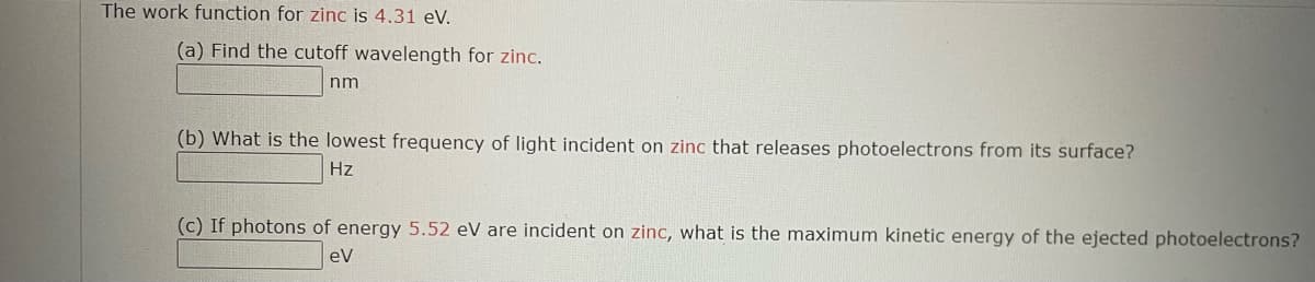 The work function for zinc is 4.31 eV.
(a) Find the cutoff wavelength for zinc.
nm
(b) What is the lowest frequency of light incident on zinc that releases photoelectrons from its surface?
Hz
(c) If photons of energy 5.52 eV are incident on zinc, what is the maximum kinetic energy of the ejected photoelectrons?
eV