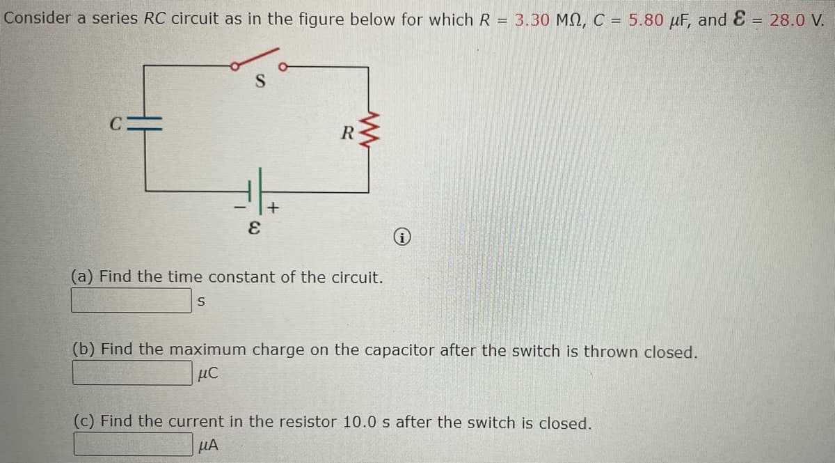 Consider a series RC circuit as in the figure below for which R = 3.30 MQ, C = 5.80 μF, and E = 28.0 V.
S
S
+
E
R
W
(a) Find the time constant of the circuit.
(b) Find the maximum charge on the capacitor after the switch is thrown closed.
μC
(c) Find the current in the resistor 10.0 s after the switch is closed.
μA