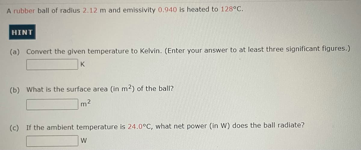 A rubber ball of radius 2.12 m and emissivity 0.940 is heated to 128°C.
HINT
(a) Convert the given temperature to Kelvin. (Enter your answer to at least three significant figures.)
K
(b) What is the surface area (in m2) of the ball?
m2
(c) If the ambient temperature is 24.0°C, what net power (in W) does the ball radiate?
W
