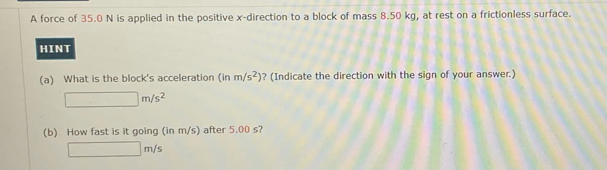 A force of 35.0 N is applied in the positive x-direction to a block of mass 8.50 kg, at rest on a frictionless surface.
HINT
(a) What is the block's acceleration (in m/s2)? (Indicate the direction with the sign of your answer.)
m/s2
(b) How fast is it going (in m/s) after 5.00 s?
m/s
