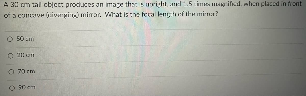 A 30 cm tall object produces an image that is upright, and 1.5 times magnified, when placed in front
of a concave (diverging) mirror. What is the focal length of the mirror?
O 50 cm
O 20 cm
O 70 cm
O 90 cm